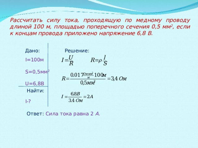 Рассчитать силу тока, проходящую по медному проводу длиной 100 м, площадью поперечного сечения 0,5 мм 2 , если к концам провода приложено напряжение 6,8 B . Дано:   Решение: I =100м S =0,5мм 2 U =6,8В I -? Найти: Ответ:  Сила тока равна 2 А. 