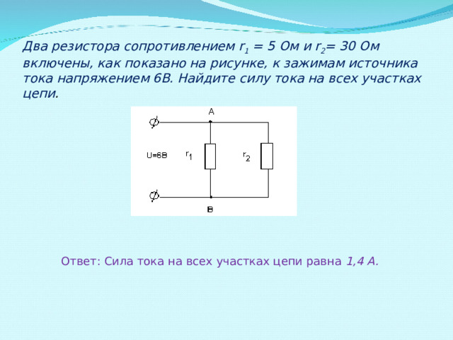 Два резистора сопротивлением r 1 = 5 Ом и r 2 = 30 Ом включены, как показано на рисунке, к зажимам источника тока напряжением 6В. Найдите силу тока на всех участках цепи . Ответ: Сила тока на всех участках цепи равна 1,4 А. 