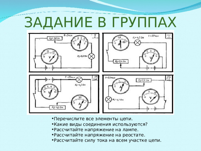 ЗАДАНИЕ В ГРУППАХ Перечислите все элементы цепи. Какие виды соединения используются? Рассчитайте напряжение на лампе. Рассчитайте напряжение на реостате. Рассчитайте силу тока на всем участке цепи. 