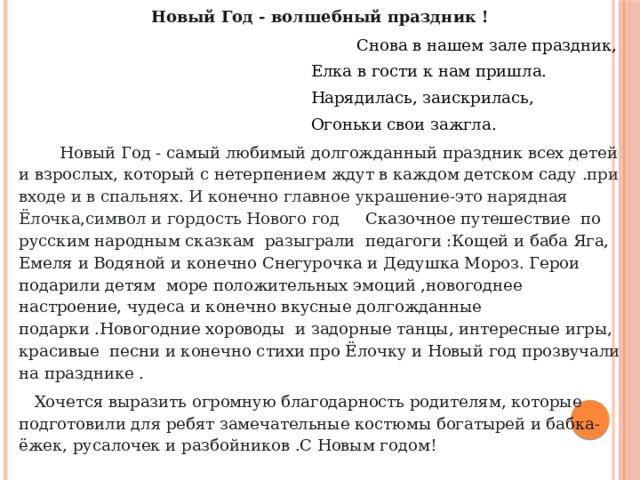 Новый Год - волшебный праздник !  Снова в нашем зале праздник,    Елка в гости к нам пришла.  Нарядилась, заискрилась,  Огоньки свои зажгла.  Новый Год - самый любимый долгожданный праздник всех детей и взрослых, который с нетерпением ждут в каждом детском саду .при входе и в спальнях. И конечно главное украшение-это нарядная Ёлочка,символ и гордость Нового год Сказочное путешествие по русским народным сказкам разыграли педагоги :Кощей и баба Яга, Емеля и Водяной и конечно Снегурочка и Дедушка Мороз. Герои подарили детям море положительных эмоций ,новогоднее настроение, чудеса и конечно вкусные долгожданные подарки .Новогодние хороводы и задорные танцы, интересные игры, красивые песни и конечно стихи про Ёлочку и Новый год прозвучали на празднике .  Хочется выразить огромную благодарность родителям, которые подготовили для ребят замечательные костюмы богатырей и бабка- ёжек, русалочек и разбойников .С Новым годом! 