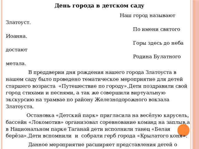 День города в детском саду   Наш город называют Златоуст.  По имени святого Иоанна.  Горы здесь до неба достают  Родина Булатного метала.  В преддверии дня рождения нашего города Златоуста в нашем саду было проведено тематическое мероприятие для детей старшего возраста «Путешествие по городу».Дети поздравили свой город стихами и песнями, а так же совершили виртуальную экскурсию на трамвае по району Железнодорожного вокзала Златоуста.  Остановка «Детский парк» пригласила на весёлую карусель, бассейн «Локомотив» организовал соревнование команд на заплыв,а в Национальном парке Таганай дети исполнили танец «Белая берёза».Дети вспомнили и собрали герб города «Крылатого коня».  Данное мероприятие расширяет представления детей о родном городе, о его символах , воспитывает интерес и уважение к традициям своей Родины. Музыкальный руководитель Сергеева Оксана Николаевна. 