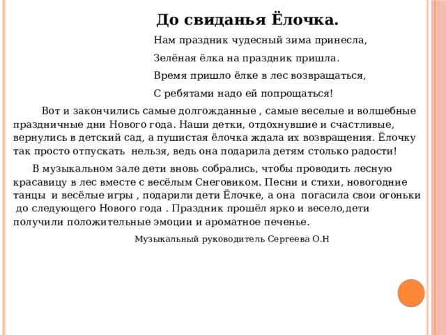  До свиданья Ёлочка.  Нам праздник чудесный зима принесла,  Зелёная ёлка на праздник пришла.  Время пришло ёлке в лес возвращаться,  С ребятами надо ей попрощаться!  Вот и закончились самые долгожданные , самые веселые и волшебные праздничные дни Нового года. Наши детки, отдохнувшие и счастливые, вернулись в детский сад, а пушистая ёлочка ждала их возвращения. Ёлочку так просто отпускать нельзя, ведь она подарила детям столько радости!  В музыкальном зале дети вновь собрались, чтобы проводить л есную красавицу в лес вместе с весёлым Снеговиком. Песни и стихи, новогодние танцы и весёлые игры , подарили дети Ёлочке, а она погасила свои огоньки до следующего Нового года . Праздник прошёл ярко и весело, дети получили положительные эмоции и ароматное печенье.  Музыкальный руководитель Сергеева О.Н 