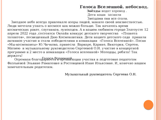  Голоса Вселенной. небосвод.   Звёзды водят хоровод .  Дети наши засияли  Звездами они все стали.  Звездное небо всегда привлекало взоры людей, манило своей неизвестностью. Люди мечтали узнать о космосе как можно больше. Так началось время космических ракет, спутников, луноходов. А в нашем любимом городе Златоусте  12 апреля 2022 года ,состоялся Онлайн конкурс детского творчества «Планета талантов», посвященный Дню Космонавтики. Дети нашего детского сада приняли активное участие и стали победителями в номинации «Голоса Вселенной». Песня «Мы-космонавты» Ю.Чичкова, принесла Варваре, Карине, Виктории, Сергею, Матвею и музыкальному руководителю Сергеевой О.Н. участие в концертной программе и 2 место в номинации «Голоса вселенной» Молодцы, ребята! Так держать!  Огромная благодарность в организации участия и подготовке педагогам Фазлыевой Эльвине Рамиловне и Ростовцевой Инне Ильясовне. И, конечно нашим замечательным родителям.  Музыкальный руководитель Сергеева О.Н.   Голоса Вселенной.   