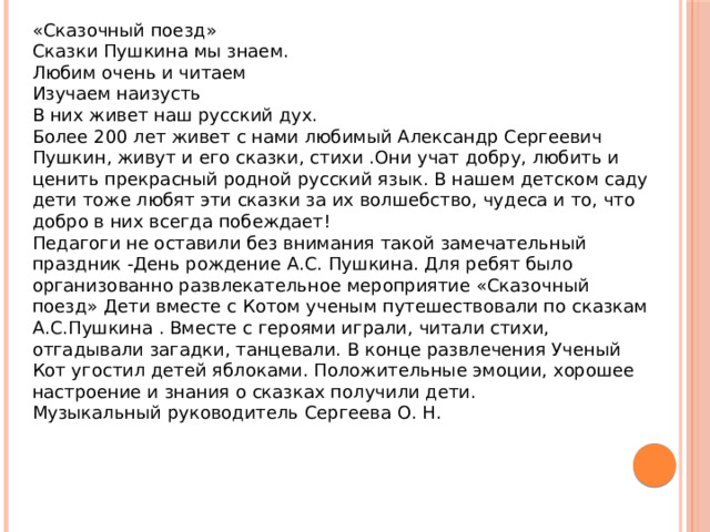 «Сказочный поезд» Сказки Пушкина мы знаем. Любим очень и читаем Изучаем наизусть В них живет наш русский дух. Более 200 лет живет с нами любимый Александр Сергеевич Пушкин, живут и его сказки, стихи .Они учат добру, любить и ценить прекрасный родной русский язык. В нашем детском саду дети тоже любят эти сказки за их волшебство, чудеса и то, что добро в них всегда побеждает! Педагоги не оставили без внимания такой замечательный праздник -День рождение А.С. Пушкина. Для ребят было организованно развлекательное мероприятие «Сказочный поезд» Дети вместе с Котом ученым путешествовали по сказкам А.С.Пушкина . Вместе с героями играли, читали стихи, отгадывали загадки, танцевали. В конце развлечения Ученый Кот угостил детей яблоками. Положительные эмоции, хорошее настроение и знания о сказках получили дети. Музыкальный руководитель Сергеева О. Н. 