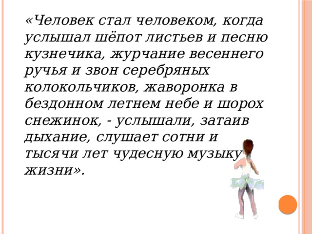 «Человек стал человеком, когда услышал шёпот листьев и песню кузнечика, журчание весеннего ручья и звон серебряных колокольчиков, жаворонка в бездонном летнем небе и шорох снежинок, - услышали, затаив дыхание, слушает сотни и тысячи лет чудесную музыку жизни». 