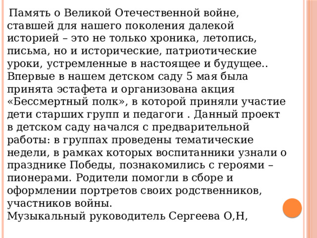  Память о Великой Отечественной войне, ставшей для нашего поколения далекой историей – это не только хроника, летопись, письма, но и исторические, патриотические уроки, устремленные в настоящее и будущее.. Впервые в нашем детском саду 5 мая была принята эстафета и организована акция «Бессмертный полк», в которой приняли участие дети старших групп и педагоги . Данный проект в детском саду начался с предварительной работы: в группах проведены тематические недели, в рамках которых воспитанники узнали о празднике Победы, познакомились с героями – пионерами. Родители помогли в сборе и оформлении портретов своих родственников, участников войны. Музыкальный руководитель Сергеева О,Н, 