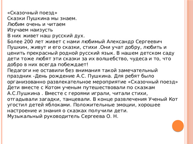 «Сказочный поезд» Сказки Пушкина мы знаем. Любим очень и читаем Изучаем наизусть В них живет наш русский дух. Более 200 лет живет с нами любимый Александр Сергеевич Пушкин, живут и его сказки, стихи .Они учат добру, любить и ценить прекрасный родной русский язык. В нашем детском саду дети тоже любят эти сказки за их волшебство, чудеса и то, что добро в них всегда побеждает! Педагоги не оставили без внимания такой замечательный праздник -День рождение А.С. Пушкина. Для ребят было организованно развлекательное мероприятие «Сказочный поезд» Дети вместе с Котом ученым путешествовали по сказкам А.С.Пушкина . Вместе с героями играли, читали стихи, отгадывали загадки, танцевали. В конце развлечения Ученый Кот угостил детей яблоками. Положительные эмоции, хорошее настроение и знания о сказках получили дети. Музыкальный руководитель Сергеева О. Н. 