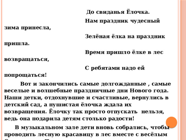  До свиданья Ёлочка.  Нам праздник чудесный зима принесла,  Зелёная ёлка на праздник пришла.  Время пришло ёлке в лес возвращаться,  С ребятами надо ей попрощаться!  Вот и закончились самые долгожданные , самые веселые и волшебные праздничные дни Нового года. Наши детки, отдохнувшие и счастливые, вернулись в детский сад, а пушистая ёлочка ждала их возвращения. Ёлочку так просто отпускать нельзя, ведь она подарила детям столько радости!  В музыкальном зале дети вновь собрались, чтобы проводить лесную красавицу в лес вместе с весёлым Снеговиком. Песни и стихи, новогодние танцы и весёлые игры , подарили дети Ёлочке, а она погасила свои огоньки до следующего Нового года . Праздник прошёл ярко и весело,дети получили положительные эмоции и ароматное печенье. Музыкальный руководитель Сергеева О,Н,   