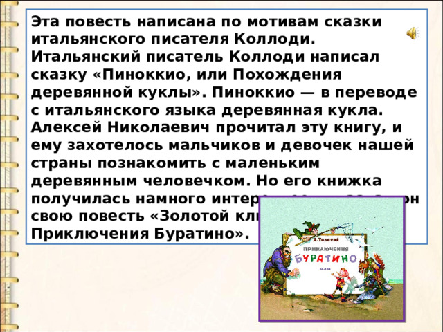 Эта повесть написана по мотивам сказки итальянского писателя Коллоди. Итальянский писатель Коллоди написал сказку «Пиноккио, или Похождения деревянной куклы». Пиноккио — в переводе с итальянского языка деревянная кукла. Алексей Николаевич прочитал эту книгу, и ему захотелось мальчиков и девочек нашей страны познакомить с маленьким деревянным человечком. Но его книжка получилась намного интереснее, и назвал он свою повесть «Золотой ключик, или Приключения Буратино». 