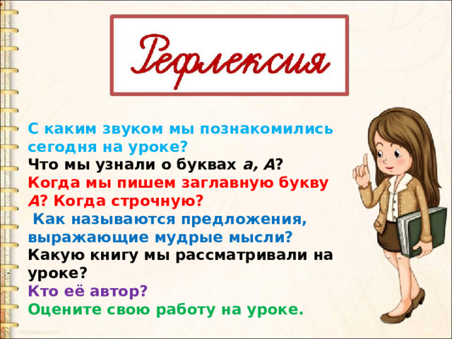 С каким звуком мы познакомились сегодня на уроке? Что мы узнали о буквах а, А ? Когда мы пишем заглавную букву А ? Когда строчную?  Как называются предложения, выражающие мудрые мысли? Какую книгу мы рассматривали на уроке? Кто её автор? Оцените свою работу на уроке. 
