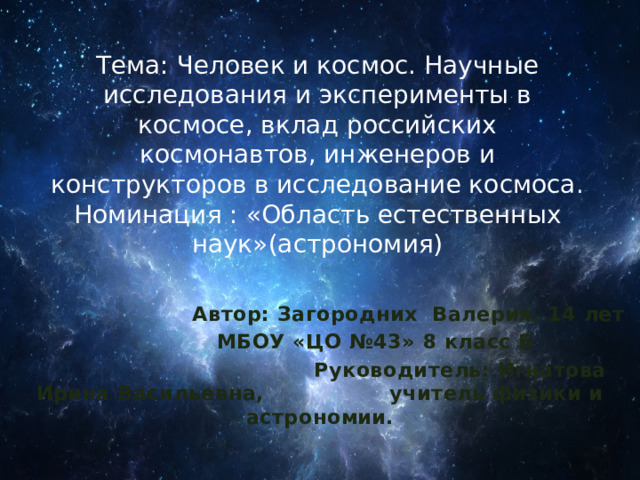 Тема: Человек и космос. Научные исследования и эксперименты в космосе, вклад российских космонавтов, инженеров и конструкторов в исследование космоса.  Номинация : «Область естественных наук»(астрономия)    Автор: Загородних Валерия, 14 лет  МБОУ «ЦО №43» 8 класс Б  Руководитель: Игнатова Ирина Васильевна, учитель физики и астрономии. 