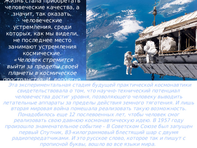Жизнь стала приобретать человеческие качества, а значит, так оказать, человеческие устремления, среди которых, как мы видели, не последнее место занимают устремления космические.  «Человек стремится выйти за пределы своей планеты в космическое пространство. И, вероятно, выйдет». Эта экспериментальная стадия будущей практической космонавтики свидетельствовала о том, что научно-технический потенциал человечества достиг уровня, позволяющего человеку выводить летательные аппараты за пределы действия земного тяготения. И лишь вторая мировая война помешала реализовать такую возможность. Понадобилось еще 12 послевоенных лет, чтобы человек смог реализовать свою давнюю космонавтическую идею. В 1957 году произошло знаменательное событие - В Советском Союзе был запущен первый Спутник, 83-килограммовый блестящий шар с двумя радиопередатчиками. И это русское слово, которое так и пишут с прописной буквы, вошло во все языки мира. Космонавтика стала реальным фактом! 