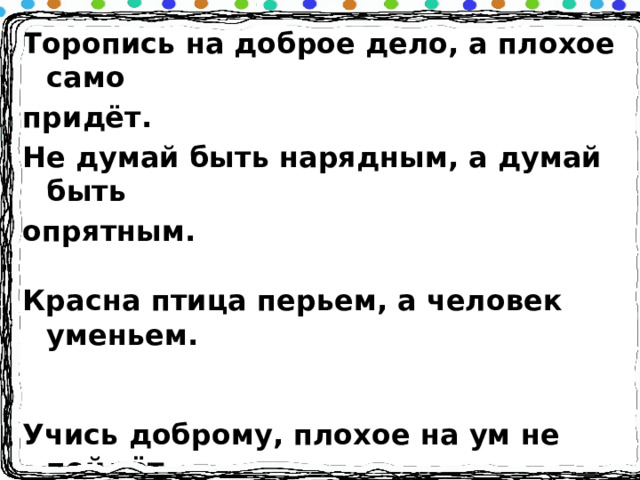 Торопись на доброе дело, а плохое само придёт. Не думай быть нарядным, а думай быть опрятным.  Красна птица перьем, а человек уменьем.  Учись доброму, плохое на ум не пойдёт. Крепкую дружбу и водой не разольёшь.  Не место красит человека, а человек место. Доброе слово лечит, а злое калечит. Обидеть - что ударить, доброе сказать приласкать. 