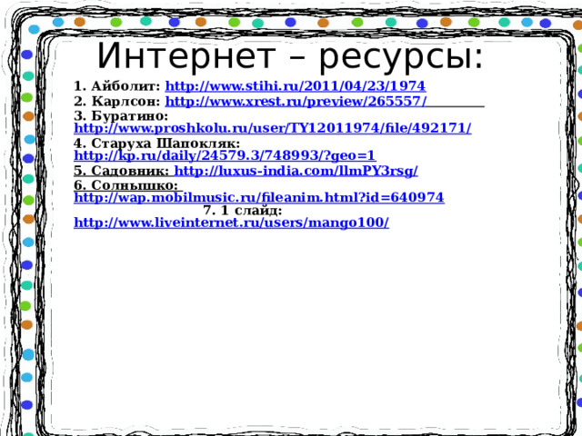 Интернет – ресурсы: 1. Айболит: http://www.stihi.ru/2011/04/23/1974  2. Карлсон: http://www.xrest.ru/preview/265557/   3. Буратино: http://www.proshkolu.ru/user/TY12011974/file/492171/ 4. Старуха Шапокляк: http://kp.ru/daily/24579.3/748993/?geo=1 5. Садовник: http://luxus-india.com/llmPY3rsg/ 6. Солнышко: http://wap.mobilmusic.ru/fileanim.html?id=640974 7. 1 слайд: http://www.liveinternet.ru/users/mango100/      