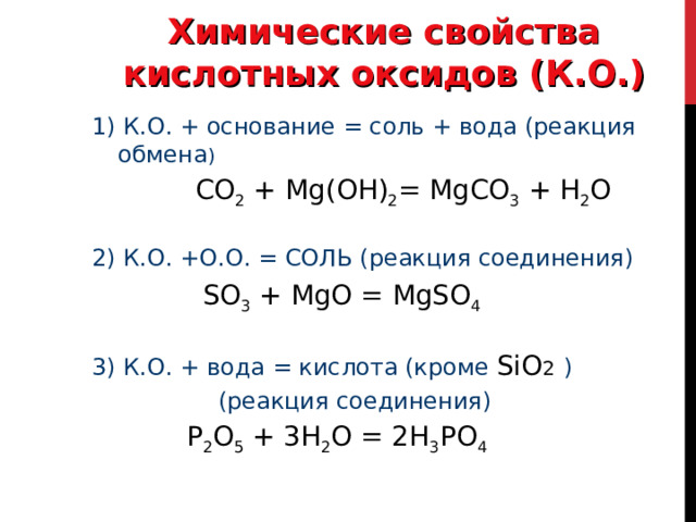 Химические свойства кислотных оксидов (К.О.) 1) К.О. + основание = соль + вода (реакция обмена )   CO 2 + Mg ( O Н) 2 = MgCO 3 + H 2 O 2) К.О. +О.О. = СОЛЬ (реакция соединения)  SO 3 + MgO = MgSO 4 3) К.О. + вода = кислота (кроме SiO 2  )  (реакция соединения)  Р 2 O 5 + 3 H 2 O = 2 H 3 Р O 4 
