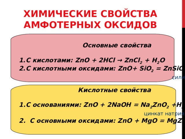 ХИМИЧЕСКИЕ СВОЙСТВА АМФОТЕРНЫХ ОКСИДОВ  Основные свойства  С кислотами: ZnO + 2НС l  → Zn С l 2 + Н 2 О С кислотными оксидами: ZnO + SiO 2 = ZnSiO 3   силикат цинка  Кислотные свойства  С основаниями: ZnO + 2 Na ОН = Na 2 ZnO 2 +Н 2 О  цинкат натрия 2. С основными оксидами: ZnO + Mg О = MgZnO 2  