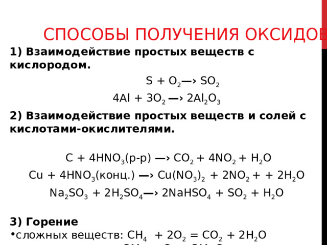 СПОСОБЫ ПОЛУЧЕНИЯ ОКСИДОВ 1) Взаимодействие простых веществ с кислородом.  S + O 2 —› SO 2 4Al + 3 O 2 —› 2Al 2 O 3 2) Взаимодействие простых веществ и солей с кислотами-окислителями.       C + 4HNO 3 (р-р) —›  С O 2 + 4NO 2 + H 2 O Cu + 4HNO 3 (конц.) —› Cu(NO 3 ) 2 + 2NO 2 + + 2H 2 O Na 2 SO 3 + 2H 2 SO 4 —› 2 NaHSO 4 + SO 2 ⁭ + H 2 O 3) Горение сложных веществ: СН 4  + 2О 2 = СО 2 + 2Н 2 О простых веществ: 2 Mg + О 2  = 2 Mg О 
