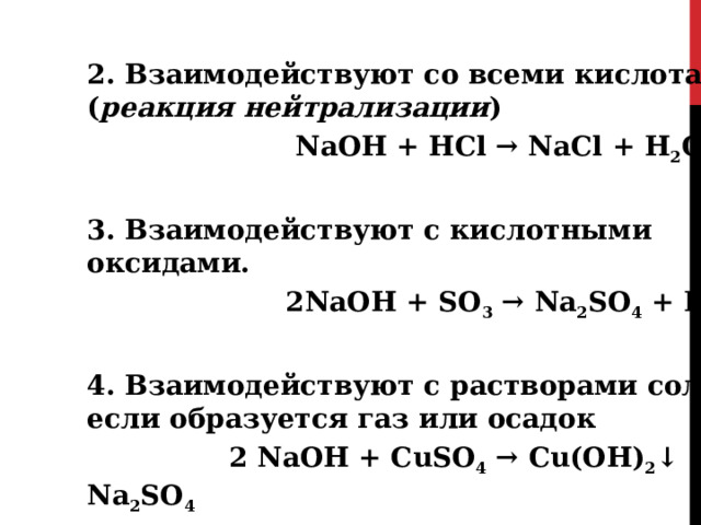 2. Взаимодействуют со всеми кислотами ( реакция нейтрализации )  NaOH + HCl → NaCl + H 2 O  3. Взаимодействуют с кислотными оксидами.  2NaOH + SO 3 → Na 2 SO 4 + H 2 O  4. Взаимодействуют с растворами солей, если образуется газ или осадок  2 NaOH + CuSO 4 → Cu(OH) 2 ↓ + Na 2 SO 4 