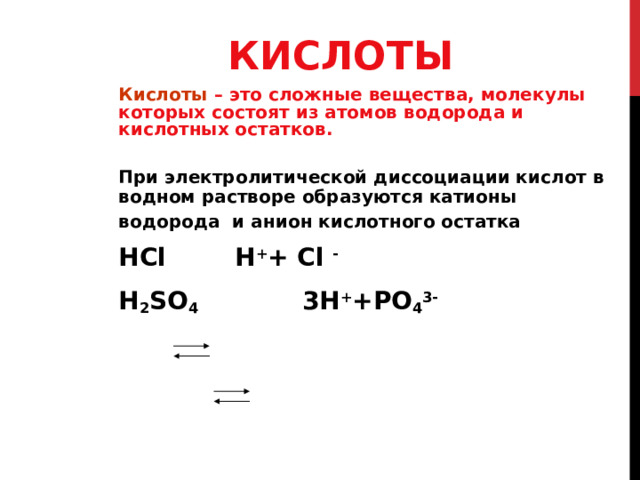 КИСЛОТЫ Кислоты – это сложные вещества, молекулы которых состоят из атомов водорода и кислотных остатков. При электролитической диссоциации кислот в водном растворе образуются катионы водорода и анион кислотного остатка  НС l H + + С l -   H 2 SO 4 3H + +PO 4 3-  