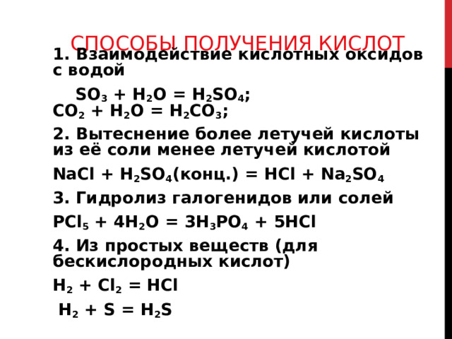 СПОСОБЫ ПОЛУЧЕНИЯ КИСЛОТ 1. Взаимодействие кислотных оксидов с водой  SO 3 + H 2 O = H 2 SO 4 ;  CO 2 + H 2 O = H 2 CO 3 ; 2. Вытеснение более летучей кислоты из её соли менее летучей кислотой NaCl + H 2 SO 4 ( конц.) = HCl + Na 2 SO 4 3. Гидролиз галогенидов или солей P Cl 5 + 4 H 2 O = 3H 3 PO 4 + 5 HCl 4. Из простых веществ (для бескислородных кислот) H 2 + Cl 2 = HCl  H 2 + S = H 2 S 