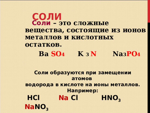 СОЛИ  Соли – это сложные вещества, состоящие из ионов металлов и кислотных остатков.  Ba SO 4  K 3 N Na 3 PO 4 Соли образуются при замещении атомов водорода в кислоте на ионы металлов. Например:  HCl   Na  Cl  HNO 3  Na NO 3  H 2 S   Na 2 S  H 2 SO 4  Na 2 SO 4 