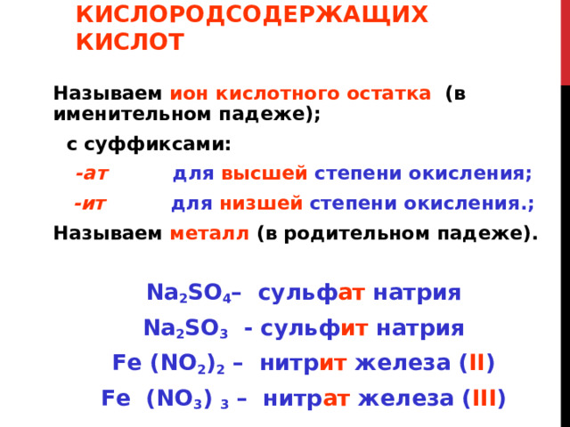 НАЗВАНИЯ СОЛЕЙ КИСЛОРОДСОДЕРЖАЩИХ КИСЛОТ Называем  ион кислотного остатка (в именительном падеже);  с суффиксами: -ат для высшей степени окисления; -ит для низшей степени окисления.; Называем  металл (в родительном падеже). Na 2 SO 4 – сульф ат натрия Na 2 SO 3  - сульф ит натрия Fe (NO 2 ) 2 – нитр ит железа  ( II ) Fe (NO 3 ) 3 – нитр ат железа ( III ) 