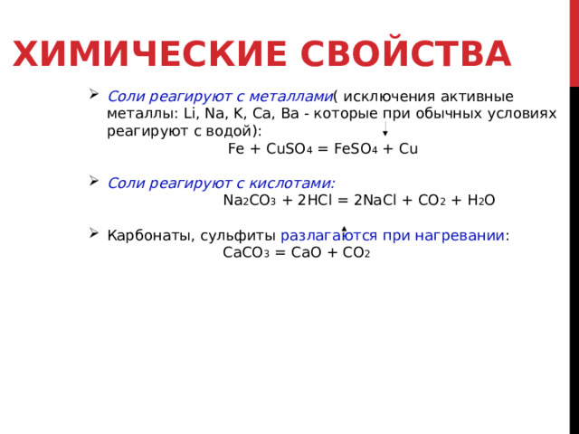 ХИМИЧЕСКИЕ СВОЙСТВА  Соли реагируют с металлами ( исключения активные металлы: Li , Na , K , Ca , Ba - которые при обычных условиях реагируют с водой):  Fe + CuSO 4 = FeSO 4 + Cu  Соли реагируют с кислотами:  Na 2 CO 3 + 2HCl = 2NaCl + CO 2 + H 2 O Карбонаты, сульфиты разлагаются при нагревании :  СaCO 3  = CaO + CO 2 
