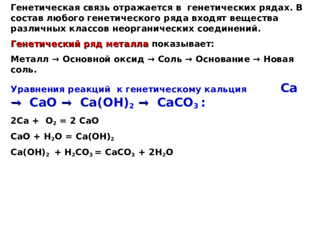 Генетическая связь отражается в генетических рядах. В состав любого генетического ряда входят вещества различных классов неорганических соединений. Генетический ряд металла показывает: Металл → Основной оксид → Соль → Основание → Новая соль. Уравнения реакций к генетическому кальция Ca  →  CaO  →  Ca(OH) 2  →  CaCO 3  : 2Ca + O 2 = 2  CaO CaO + H 2 O = Ca(OH) 2 Ca(OH) 2 + H 2 CO 3 = CaCO 3 + 2 H 2 O 