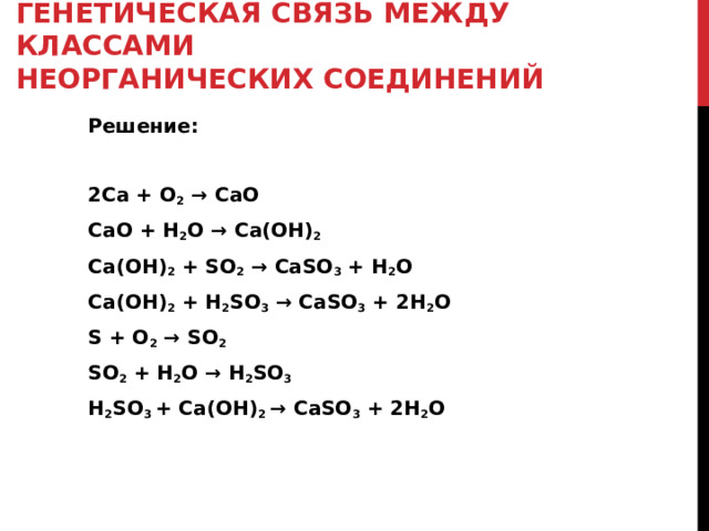 ГЕНЕТИЧЕСКАЯ СВЯЗЬ МЕЖДУ КЛАССАМИ  НЕОРГАНИЧЕСКИХ СОЕДИНЕНИЙ Решение: 2Ca + O 2  → CaO CaO + H 2 O → Ca(OH) 2 Ca(OH) 2 + SO 2 → CaSO 3 + H 2 O Ca(OH) 2 + H 2 SO 3 → CaSO 3 + 2H 2 O S + O 2 → SO 2 SO 2 + H 2 O → H 2 SO 3 H 2 SO 3 + Ca(OH) 2 → CaSO 3 + 2H 2 O 
