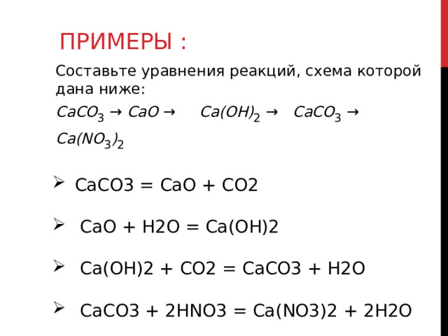 ПРИМЕРЫ : Составьте уравнения реакций, схема которой дана ниже: CaCO 3  → CaO → Ca(OH) 2  → CaCO 3  → Ca(NO 3 ) 2   СaCO 3  = CaO + CO 2  CaO + H2O = Ca(OH)2  Ca(OH)2 + CO2 = CaCO3 + H2O  CaCO3 + 2HNO3 = Ca(NO3)2 + 2H2O 