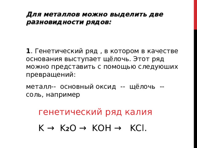 Для металлов можно выделить две разновидности рядов:   1 . Генетический ряд , в котором в качестве основания выступает щёлочь. Этот ряд можно представить с помощью следуюших превращений: металл--  основный оксид  --  щёлочь  --  соль, например генетический ряд калия  K  →  K 2 O  →  KOH  →  KCl.   