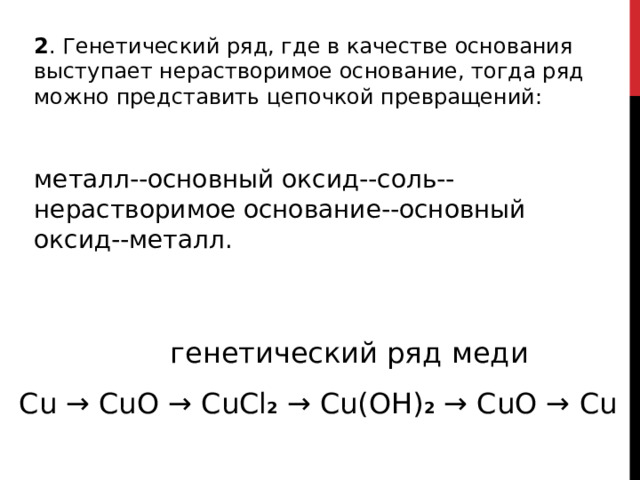 2 . Генетический ряд, где в качестве основания выступает нерастворимое основание, тогда ряд можно представить цепочкой превращений: металл--основный оксид--соль--нерастворимое основание--основный оксид--металл.   генетический ряд  меди Cu →  CuO →  CuCl 2 →  Cu(OH) 2  →  CuO  →  Cu 