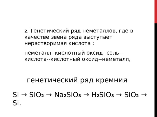 2 . Генетический ряд неметаллов, где в качестве звена ряда выступает нерастворимая кислота : неметалл--кислотный оксид--соль--кислота--кислотный оксид--неметалл,   генетический ряд кремния Si → SiO 2 → Na 2 SiO 3 → H 2 SiO 3 → SiO 2 → Si. 