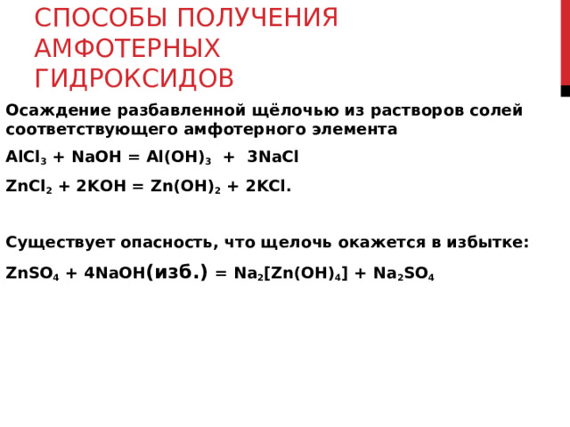 СПОСОБЫ ПОЛУЧЕНИЯ АМФОТЕРНЫХ ГИДРОКСИДОВ Осаждение разбавленной щёлочью из растворов солей соответствующего амфотерного элемента AlCl 3 + N а OH = Al(OH) 3 + 3N а Cl ZnCl 2 + 2KOH = Zn(OH) 2 + 2KCl. Существует опасность, что щелочь окажется в избытке: ZnSO 4  + 4NaOH ( изб.) = Na 2 [Zn(OH) 4 ] + Na 2 SO 4 
