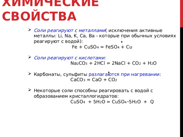 ХИМИЧЕСКИЕ СВОЙСТВА  Соли реагируют с металлами ( исключения активные металлы: Li , Na , K , Ca , Ba - которые при обычных условиях реагируют с водой):  Fe + CuSO 4 = FeSO 4 + Cu  Соли реагируют с кислотами:  Na 2 CO 3 + 2HCl = 2NaCl + CO 2 + H 2 O Карбонаты, сульфиты разлагаются при нагревании :  СaCO 3  = CaO + CO 2 Некоторые соли способны реагировать с водой с образованием кристаллогидратов:   CuSO 4  + 5H 2 O = CuSO 4 * 5 H 2 O  + Q  