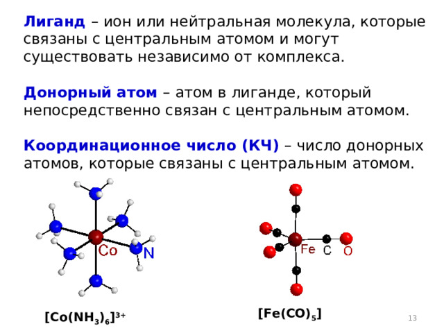 Лиганд  – ион или нейтральная молекула, которые связаны с центральным атомом и могут существовать независимо от комплекса.  Донорный атом  – атом в лиганде, который непосредственно связан с центральным атомом.  Координационное число (КЧ)  – число донорных атомов, которые связаны с центральным атомом. [Fe ( CO ) 5 ] [ Co ( NH 3 ) 6 ] 3+  