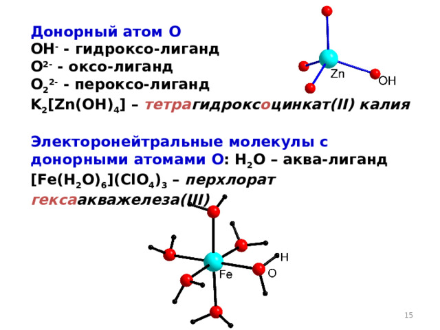 Донорный атом O OH - - гидроксо-лиганд O 2- - оксо-лиганд O 2 2- - пероксо-лиганд K 2 [ Zn ( OH ) 4 ] – тетра гидрокс о цинкат( II ) калия  Электоронейтральные молекулы с донорными атомами O : H 2 O – аква-лиганд [ Fe ( H 2 O ) 6 ] (ClO 4 ) 3 – перхлорат  гекса акважелеза( III )  