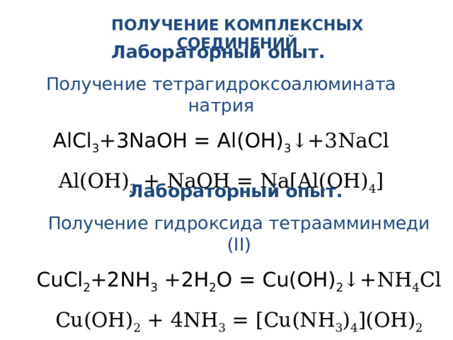 ПОЛУЧЕНИЕ КОМПЛЕКСНЫХ СОЕДИНЕНИЙ Лабораторный опыт. Получение тетрагидроксоалюмината натрия AlCl 3 +3NaOH = Al(OH) 3 ↓+3NaCl Al(OH) 3 + NaOH = Na[Al(OH) 4 ] Лабораторный опыт. Получение гидроксида тетраамминмеди (II) CuCl 2 +2NH 3 +2H 2 O = Cu(OH) 2 ↓+NH 4 Cl Cu(OH) 2 + 4NH 3 = [Cu(NH 3 ) 4 ](OH) 2 