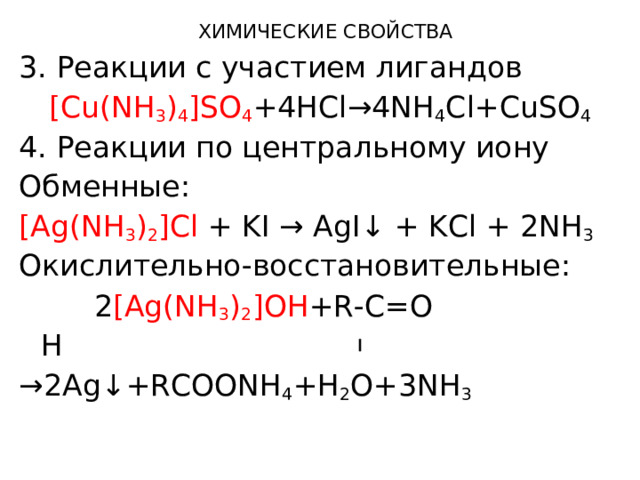 ХИМИЧЕСКИЕ СВОЙСТВА 3. Реакции с участием лигандов [Cu(NH 3 ) 4 ]SO 4 +4HCl→4NH 4 Cl+CuSO 4 4. Реакции по центральному иону Обменные: [Ag(NH 3 ) 2 ]Cl + KI → AgI↓ + KCl + 2NH 3 Окислительно-восстановительные:  2 [Ag(NH 3 ) 2 ]OH +R-C=O       H → 2Ag↓+RCOONH 4 +H 2 O+3NH 3  
