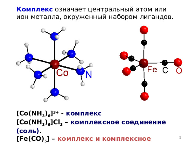 Комплекс означает центральный атом или ион металла, окруженный набором лигандов. [ Co ( NH 3 ) 6 ] 3+ - комплекс [ Co ( NH 3 ) 6 ] Cl 3 – комплексное соединение  (соль) . [Fe ( CO ) 5 ] – комплекс и комплексное соединение  