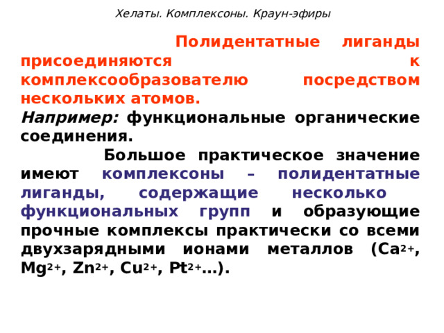 Хелаты. Комплексоны. Краун-эфиры  Полидентатные лиганды присоединяются к комплексообразователю посредством нескольких атомов. Например: функциональные органические соединения.  Большое практическое значение имеют комплексоны – полидентатные лиганды, содержащие несколько функциональных групп и образующие прочные комплексы практически со всеми двухзарядными ионами металлов ( Ca 2+ , Mg 2+ , Zn 2+ , Cu 2+ , Pt 2+ …). 