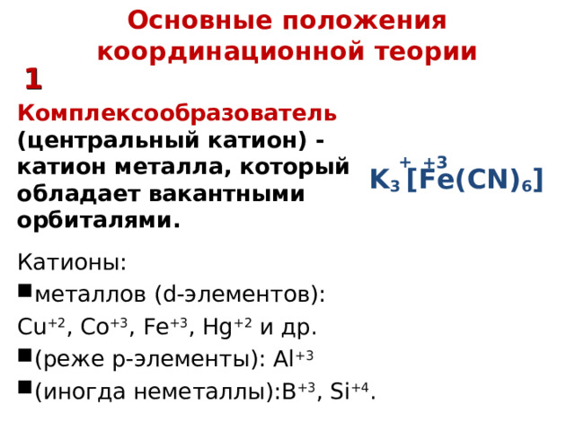 Основные положения координационной теории 1 Комплексообразователь (центральный катион) - катион металла, который обладает вакантными орбиталями. Катионы:  металлов (d- элементов ) : С u +2 , Co +3 , Fe +3 , Hg +2 и др. (реже р-элементы): Al +3 ( иногда неметаллы):В +3 , Si +4 . + +3 K 3  [ Fe(CN) 6 ] 