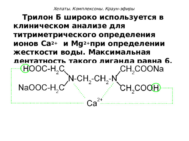   Хелаты. Комплексоны. Краун-эфиры     Трилон Б широко используется в клиническом анализе для титриметрического определения ионов Са 2+ и М g 2+ при определении жесткости воды. Максимальная дентатность такого лиганда равна 6.  
