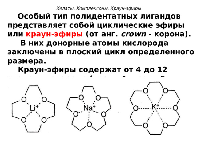   Хелаты. Комплексоны. Краун-эфиры    Особый тип полидентатных лигандов представляет собой циклические эфиры или краун-эфиры (от анг. crown  - корона).  В них донорные атомы кислорода заключены в плоский цикл определенного размера.  Краун-эфиры содержат от 4 до 12 атомов кислорода (краун-4, краун-5 и т.д).  Полости краун-эфиров имеют строго определенные размеры. Поэтому краун-эфиры могут избирательно связывать ионы металлов, размеры которых близки к размерам полости. 