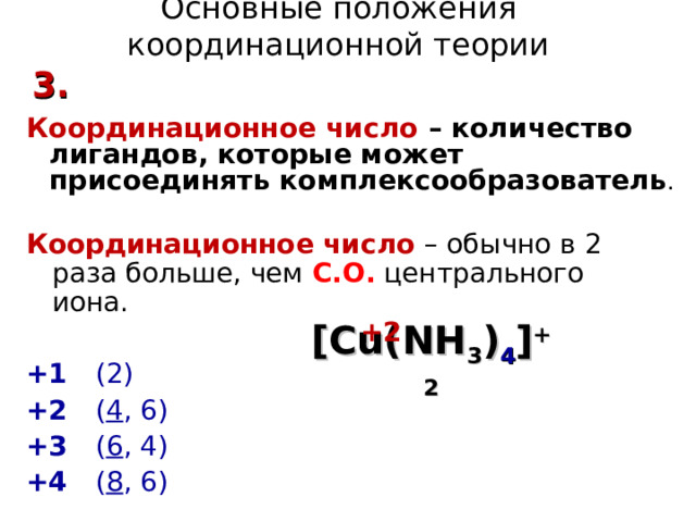 Основные положения координационной теории 3. Координационное число – количество лигандов, которые может присоединять комплексообразователь . Координационное число – обычно в 2 раза больше, чем С.О.  центрального иона.  +1  (2) +2  ( 4 , 6) +3  ( 6 , 4) +4  ( 8 , 6) +2 [Cu(NH 3 ) 4 ] +2 