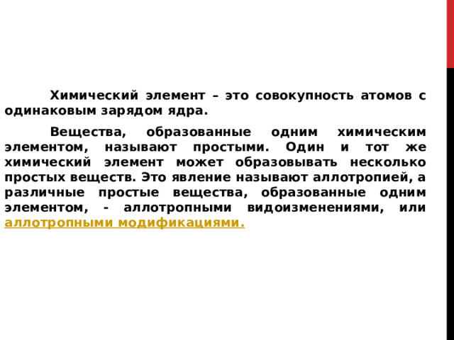      Химический элемент – это совокупность атомов с одинаковым зарядом ядра.   Вещества, образованные одним химическим элементом, называют простыми. Один и тот же химический элемент может образовывать несколько простых веществ. Это явление называют аллотропией, а различные простые вещества, образованные одним элементом, - аллотропными видоизменениями, или аллотропными модификациями . 