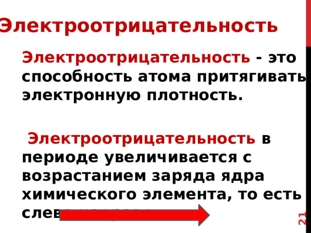 7 Электроотрицательность Электроотрицательность - это способность атома притягивать электронную плотность.   Электроотрицательность в периоде увеличивается с возрастанием заряда ядра химического элемента, то есть слева направо.   Электроотрицательность - это способность атома притягивать электронную плотность . Или это способность атомов оттягивать к себе электроны других атомов Чем больше положительный заряд в ядре атома, тем больше притяжение к этому ядру Электроотрицательность  в периоде увеличивается с возрастанием заряда ядра химического элемента, то есть слева направо . . 7 