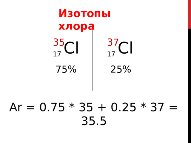 Изотопы хлора 35 37 17  Сl 17  Сl 75%  25% Известно, что в природе хлор может находиться в виде двух стабильных изотопов. с массовым числом 35 и 37 Доли их содержания соответственно равны 75   и 25% ТАК, ОТНОСИТЕЛЬНАЯ АТОМНАЯ МАССА ПРЕДСТАВЛЕННАЯ В ТАБЛИЦЕ МЕНДЕЛЕЕВА РАВНА ПРИМЕРНО 35,5 Ar = 0.75 * 35 + 0.25 * 37 = 35.5 38 