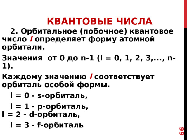 54  Квантовые числа  2. Орбитальное (побочное) квантовое число l  определяет форму атомной орбитали. Значения от 0 до n-1 (l = 0, 1, 2, 3,..., n-1). Каждому значению l соответствует орбиталь особой формы.  l = 0 - s-орбиталь,  l = 1 - р-орбиталь,  l = 2 - d-орбиталь,   l = 3 - f-орбиталь  