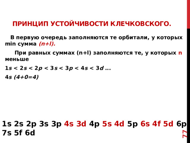 73 Принцип устойчивости Клечковского.    В первую очередь заполняются те орбитали, у котор ых min сумма (n+l).  При равных суммах (n+l) заполняются те, у которых n меньше 1 s  s  p  s  p  s  d ... 4 s (4+0=4) 1s 2s 2p 3s 3p 4s 3d 4p 5s 4d 5p 6s 4f 5d 6p 7s 5f 6d 